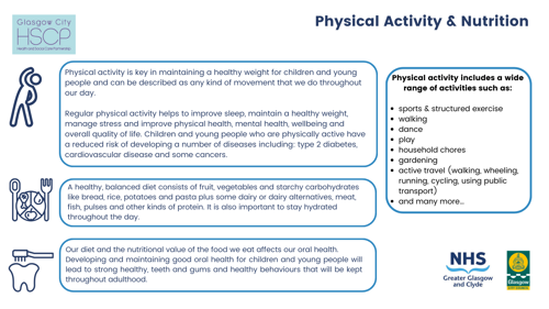 Physical Activity & Nutrition Physical activity is key in maintaining a healthy weight for children and young people and can be described as any kind of movement that we do throughout our day. Regular physical activity helps to improve sleep, maintain a healthy weight, manage stress and improve physical health, mental health, wellbeing and overall quality of life. Children and young people who are physically active have a reduced risk of developing a number of diseases including: type 2 diabetes, cardiovascular disease and some cancers. A healthy, balanced diet consists of fruit, vegetables and starchy carbohydrates like bread, rice, potatoes and pasta plus some dairy or dairy alternatives, meat, fish, pulses and other kinds of protein. It is also important to stay hydrated throughout the day.Our diet and the nutritional value of the food we eat affects our oral health. Developing and maintaining good oral health for children and young people will lead to strong healthy, teeth and gums and healthy behaviours that will be kept throughout adulthood.